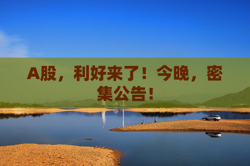 A股，利好来了！今晚，密集公告！  第1张