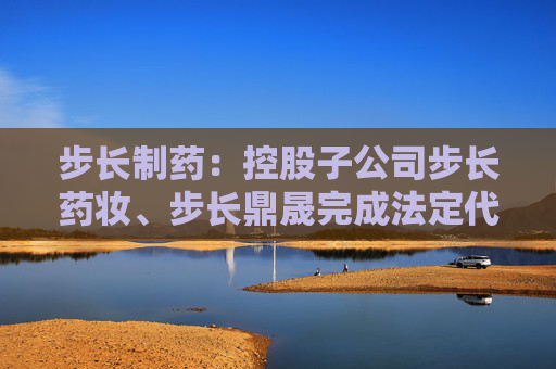 步长制药：控股子公司步长药妆、步长鼎晟完成法定代表人变更工商登记