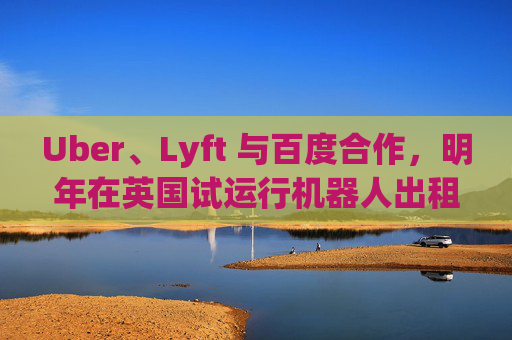 Uber、Lyft 与百度合作，明年在英国试运行机器人出租车