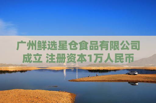 广州鲜选星仓食品有限公司成立 注册资本1万人民币