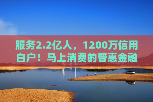 服务2.2亿人，1200万信用白户！马上消费的普惠金融实践