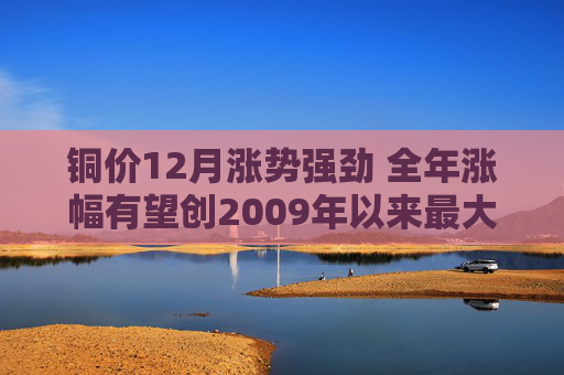 铜价12月涨势强劲 全年涨幅有望创2009年以来最大