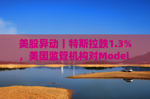 美股异动丨特斯拉跌1.3%,美国监管机构对Model 3展开缺陷调查