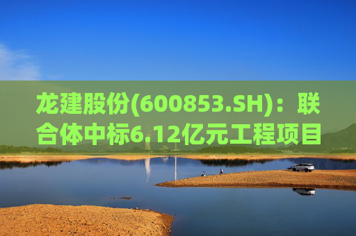 龙建股份(600853.SH):联合体中标6.12亿元工程项目