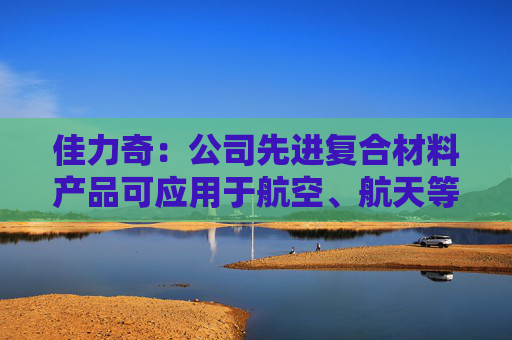 佳力奇：公司先进复合材料产品可应用于航空、航天等领域  第1张