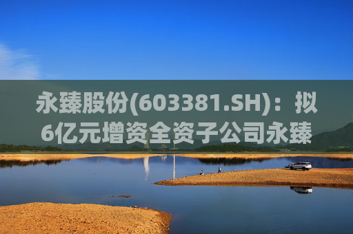 永臻股份(603381.SH)：拟6亿元增资全资子公司永臻芜湖  第1张
