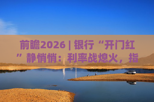 前瞻2026 | 银行“开门红”静悄悄：利率战熄火，指标考核硝烟四起  第1张