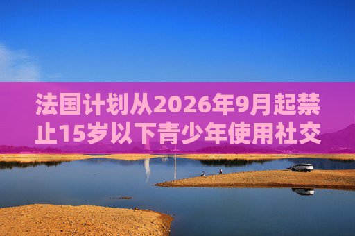 法国计划从2026年9月起禁止15岁以下青少年使用社交媒体