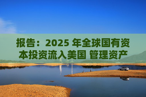 报告：2025 年全球国有资本投资流入美国 管理资产规模突破60万亿美元创历史新高  第1张