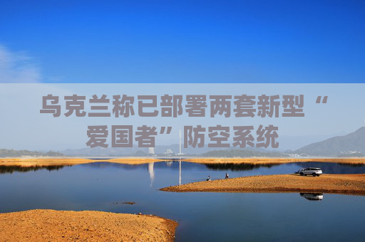 乌克兰称已部署两套新型“爱国者”防空系统