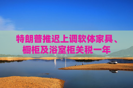 特朗普推迟上调软体家具、橱柜及浴室柜关税一年