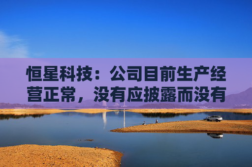 恒星科技：公司目前生产经营正常，没有应披露而没有披露的信息  第1张