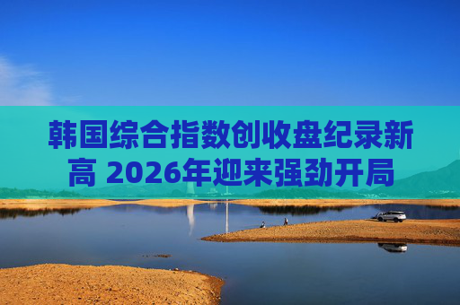 韩国综合指数创收盘纪录新高 2026年迎来强劲开局
