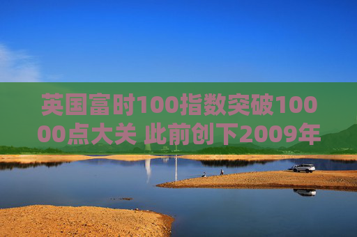 英国富时100指数突破10000点大关 此前创下2009年以来最佳年度表现