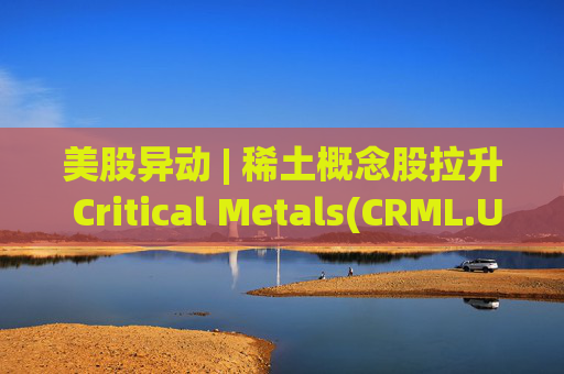 美股异动 | 稀土概念股拉升 Critical Metals(CRML.US)涨超13%  第1张