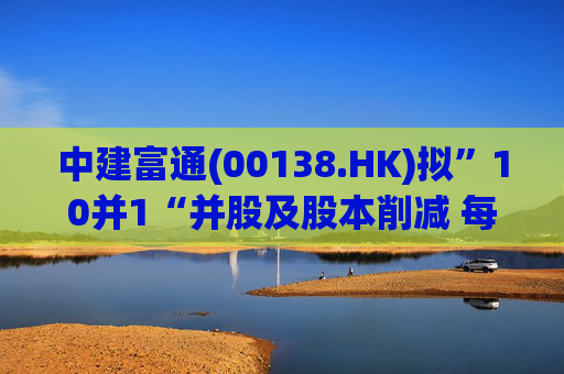 中建富通(00138.HK)拟”10并1“并股及股本削减 每手买卖单位提至5000股