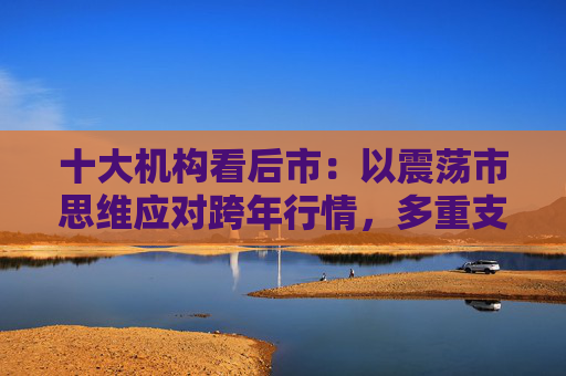 十大机构看后市：以震荡市思维应对跨年行情，多重支撑护航，春季行情行稳致远