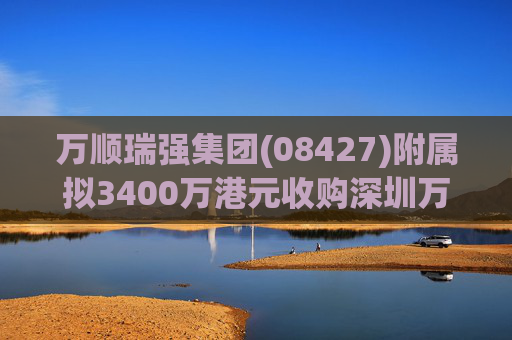 万顺瑞强集团(08427)附属拟3400万港元收购深圳万顺叫车云信息技术1%注册股本