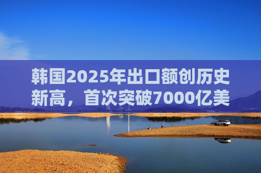 韩国2025年出口额创历史新高，首次突破7000亿美元