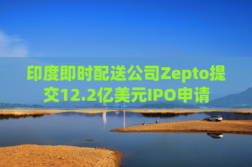 印度即时配送公司Zepto提交12.2亿美元IPO申请