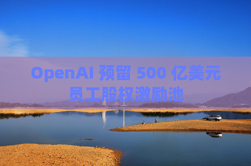 OpenAI 预留 500 亿美元员工股权激励池