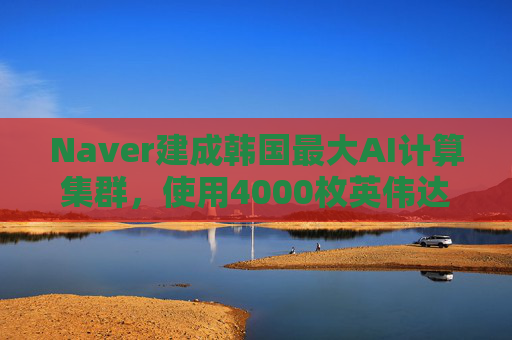 Naver建成韩国最大AI计算集群，使用4000枚英伟达GPU