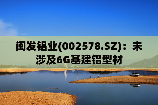 闽发铝业(002578.SZ)：未涉及6G基建铝型材