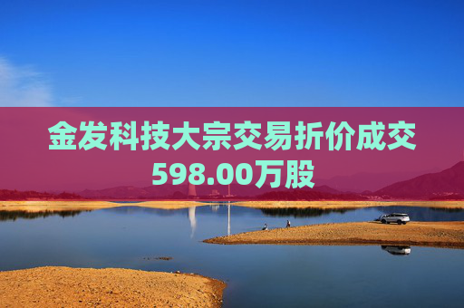 金发科技大宗交易折价成交598.00万股 第1张 金发科技大宗交易折价成交598.00万股 第1张