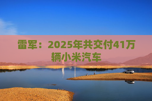 雷军：2025年共交付41万辆小米汽车