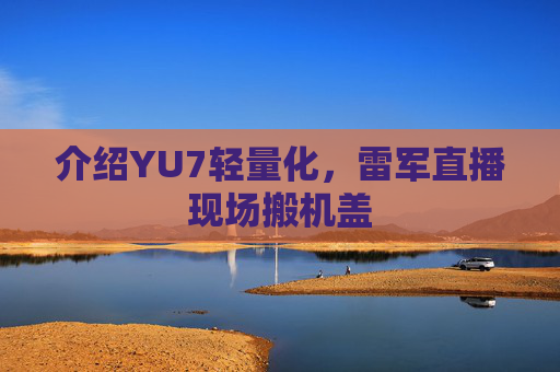 介绍YU7轻量化，雷军直播现场搬机盖
