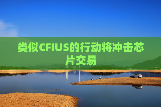 类似CFIUS的行动将冲击芯片交易