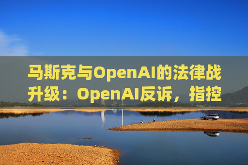 马斯克与OpenAI的法律战升级：OpenAI反诉，指控其存在骚扰行为  第1张