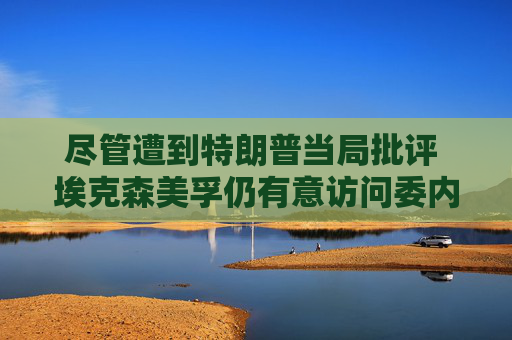 尽管遭到特朗普当局批评 埃克森美孚仍有意访问委内瑞拉