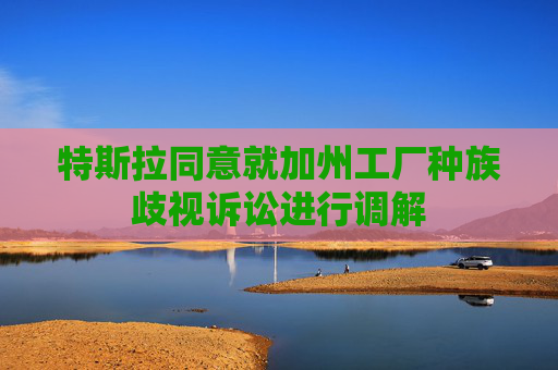 特斯拉同意就加州工厂种族歧视诉讼进行调解