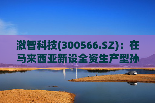 激智科技(300566.SZ)：在马来西亚新设全资生产型孙公司，目前厂房建设中
