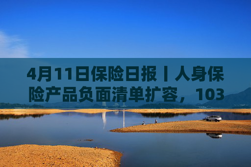 4月11日保险日报丨人身保险产品负面清单扩容，103条红线禁踩！透视险企首季12笔举牌，锚定高股息赛道