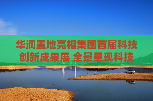 华润置地亮相集团首届科技创新成果展 全景呈现科技驱动业务高质量发展成果