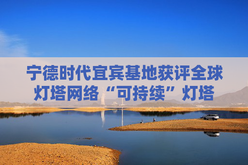 宁德时代宜宾基地获评全球灯塔网络“可持续”灯塔 第1张 宁德时代宜宾基地获评全球灯塔网络“可持续”灯塔 第1张