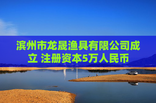 滨州市龙晟渔具有限公司成立 注册资本5万人民币