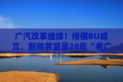 广汽改革继续！传祺BU成立，新帅黄坚是28年“老广汽”