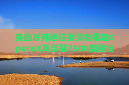 美国联邦通信委员会批准SpaceX再部署7500颗星链卫星的计划