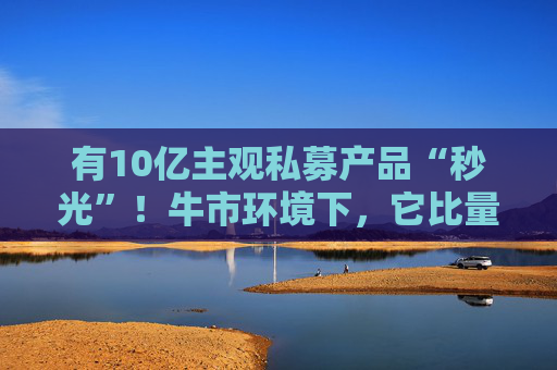 有10亿主观私募产品“秒光”！牛市环境下，它比量化更能赚？  第1张