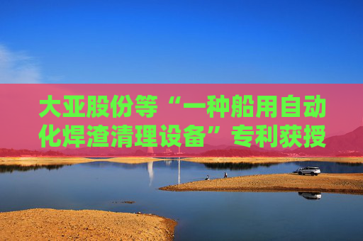 大亚股份等“一种船用自动化焊渣清理设备”专利获授权