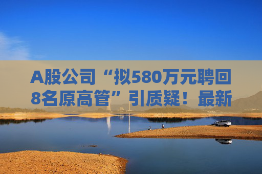 A股公司“拟580万元聘回8名原高管”引质疑！最新回应：3人放弃领薪！