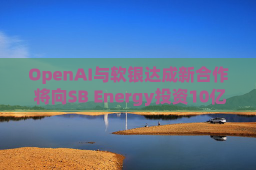 OpenAI与软银达成新合作 将向SB Energy投资10亿美元