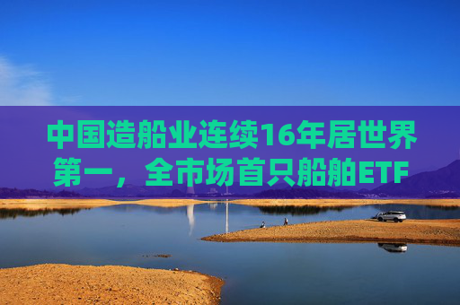 中国造船业连续16年居世界第一,全市场首只船舶ETF正式启航 第1张 中国造船业连续16年居世界第一,全市场首只船舶ETF正式启航 第1张