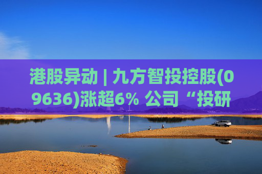 港股异动 | 九方智投控股(09636)涨超6% 公司“投研+科技”双轮驱动 加快完善海外业务布局