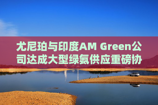 尤尼珀与印度AM Green公司达成大型绿氨供应重磅协议