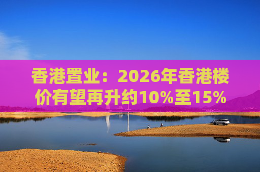 香港置业：2026年香港楼价有望再升约10%至15%