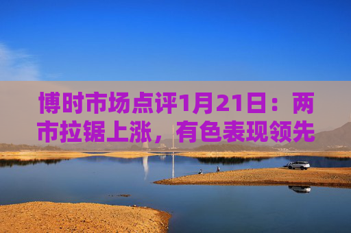 博时市场点评1月21日：两市拉锯上涨，有色表现领先